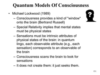 151
Quantum Models Of Consciousness
• Michael Lockwood (1989)
– Consciousness provides a kind of "window"
onto the brain (Bertrand Russell)
– Special Relativity implies that mental states
must be physical states
– Sensations must be intrinsic attributes of
physical states of the brain: in quantum
lingo, each observable attribute (e.g., each
sensation) corresponds to an observable of
the brain
– Consciousness scans the brain to look for
sensations
– It does not create them: it just seeks them.
 