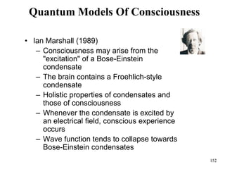 152
Quantum Models Of Consciousness
• Ian Marshall (1989)
– Consciousness may arise from the
"excitation" of a Bose-Einstein
condensate
– The brain contains a Froehlich-style
condensate
– Holistic properties of condensates and
those of consciousness
– Whenever the condensate is excited by
an electrical field, conscious experience
occurs
– Wave function tends to collapse towards
Bose-Einstein condensates
 