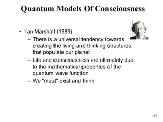 153
Quantum Models Of Consciousness
• Ian Marshall (1989)
– There is a universal tendency towards
creating the living and thinking structures
that populate our planet
– Life and consciousness are ultimately due
to the mathematical properties of the
quantum wave function
– We "must" exist and think
 