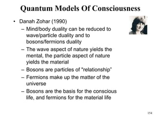 154
Quantum Models Of Consciousness
• Danah Zohar (1990)
– Mind/body duality can be reduced to
wave/particle duality and to
bosons/fermions duality
– The wave aspect of nature yields the
mental, the particle aspect of nature
yields the material
– Bosons are particles of "relationship”
– Fermions make up the matter of the
universe
– Bosons are the basis for the conscious
life, and fermions for the material life
 