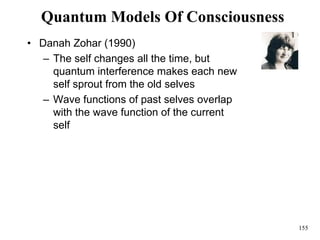 155
Quantum Models Of Consciousness
• Danah Zohar (1990)
– The self changes all the time, but
quantum interference makes each new
self sprout from the old selves
– Wave functions of past selves overlap
with the wave function of the current
self
 
