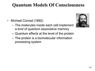 158
Quantum Models Of Consciousness
• Michael Conrad (1992)
– The molecules inside each cell implement
a kind of quantum associative memory
– Quantum effects at the level of the protein
– The protein is a biomolecular information
processing system
 