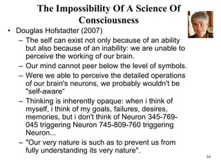 16
The Impossibility Of A Science Of
Consciousness
• Douglas Hofstadter (2007)
– The self can exist not only because of an ability
but also because of an inability: we are unable to
perceive the working of our brain.
– Our mind cannot peer below the level of symbols.
– Were we able to perceive the detailed operations
of our brain's neurons, we probably wouldn't be
"self-aware“
– Thinking is inherently opaque: when i think of
myself, i think of my goals, failures, desires,
memories, but i don't think of Neuron 345-769-
045 triggering Neuron 745-809-760 triggering
Neuron...
– "Our very nature is such as to prevent us from
fully understanding its very nature".
 