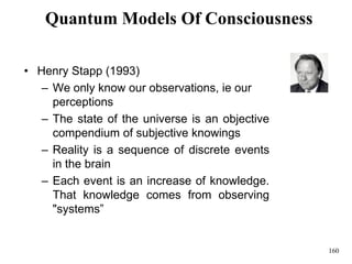 160
Quantum Models Of Consciousness
• Henry Stapp (1993)
– We only know our observations, ie our
perceptions
– The state of the universe is an objective
compendium of subjective knowings
– Reality is a sequence of discrete events
in the brain
– Each event is an increase of knowledge.
That knowledge comes from observing
"systems”
 