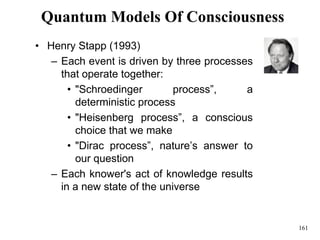 161
Quantum Models Of Consciousness
• Henry Stapp (1993)
– Each event is driven by three processes
that operate together:
• "Schroedinger process”, a
deterministic process
• "Heisenberg process”, a conscious
choice that we make
• "Dirac process”, nature’s answer to
our question
– Each knower's act of knowledge results
in a new state of the universe
 