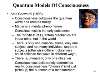 162
Quantum Models Of Consciousness
• Amit Goswami (1993)
– Consciousness collapses the quantum
wave and creates reality
– Matter is a mental phenomenon
– Consciousness is the only substance
– The "oddities" of Quantum Mechanics are
in our mind, not in the world
– There is only one consciousness, only one
subject, and not many individual, separate
subjects (otherwise different observers
could collapse the wave in different ways)
– There is, ultimately, only one observer
– Consciousness deliberately determines
reality: consciousness "chooses" (not just
picks up) the outcome of a measurement
 
