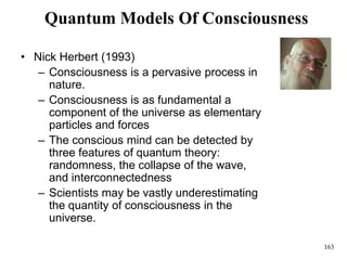 163
Quantum Models Of Consciousness
• Nick Herbert (1993)
– Consciousness is a pervasive process in
nature.
– Consciousness is as fundamental a
component of the universe as elementary
particles and forces
– The conscious mind can be detected by
three features of quantum theory:
randomness, the collapse of the wave,
and interconnectedness
– Scientists may be vastly underestimating
the quantity of consciousness in the
universe.
 