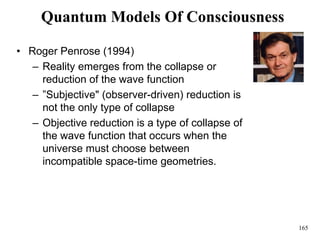 165
Quantum Models Of Consciousness
• Roger Penrose (1994)
– Reality emerges from the collapse or
reduction of the wave function
– ”Subjective" (observer-driven) reduction is
not the only type of collapse
– Objective reduction is a type of collapse of
the wave function that occurs when the
universe must choose between
incompatible space-time geometries.
 