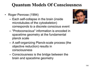 166
Quantum Models Of Consciousness
• Roger Penrose (1994)
– Each self-collapse in the brain (inside
microtubules of the cytoskeleton)
corresponds to a discrete conscious event
– "Protoconscious" information is encoded in
spacetime geometry at the fundamental
planck scale
– A self-organizing Planck-scale process (the
objective reduction) results in
consciousness
– Consciousness is the bridge between the
brain and spacetime geometry
 