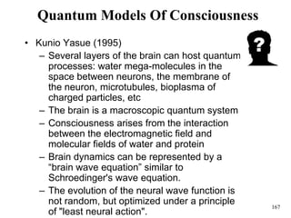 167
Quantum Models Of Consciousness
• Kunio Yasue (1995)
– Several layers of the brain can host quantum
processes: water mega-molecules in the
space between neurons, the membrane of
the neuron, microtubules, bioplasma of
charged particles, etc
– The brain is a macroscopic quantum system
– Consciousness arises from the interaction
between the electromagnetic field and
molecular fields of water and protein
– Brain dynamics can be represented by a
“brain wave equation” similar to
Schroedinger's wave equation.
– The evolution of the neural wave function is
not random, but optimized under a principle
of "least neural action".
 