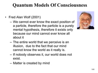 168
Quantum Models Of Consciousness
• Fred Alan Wolf (2001)
– We cannot ever know the exact position of
a particle, therefore the particle is a purely
mental hypothesis, therefore it exists only
because our mind cannot ever know all
about it
– The entire world that we perceive is an
illusion, due to the fact that our mind
cannot know the world as it really is.
– If nobody observes it, our world does not
exist.
– Matter is created by mind
 
