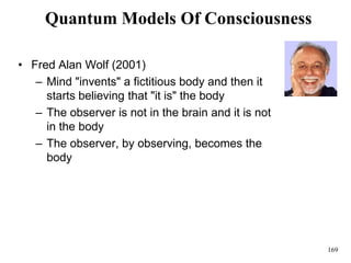 169
Quantum Models Of Consciousness
• Fred Alan Wolf (2001)
– Mind "invents" a fictitious body and then it
starts believing that "it is" the body
– The observer is not in the brain and it is not
in the body
– The observer, by observing, becomes the
body
 