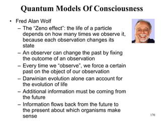 170
Quantum Models Of Consciousness
• Fred Alan Wolf
– The “Zeno effect”: the life of a particle
depends on how many times we observe it,
because each observation changes its
state
– An observer can change the past by fixing
the outcome of an observation
– Every time we “observe”, we force a certain
past on the object of our observation
– Darwinian evolution alone can account for
the evolution of life
– Additional information must be coming from
the future
– Information flows back from the future to
the present about which organisms make
sense
 