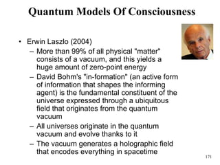 171
Quantum Models Of Consciousness
• Erwin Laszlo (2004)
– More than 99% of all physical "matter"
consists of a vacuum, and this yields a
huge amount of zero-point energy
– David Bohm's "in-formation" (an active form
of information that shapes the informing
agent) is the fundamental constituent of the
universe expressed through a ubiquitous
field that originates from the quantum
vacuum
– All universes originate in the quantum
vacuum and evolve thanks to it
– The vacuum generates a holographic field
that encodes everything in spacetime
 