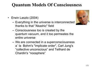 172
Quantum Models Of Consciousness
• Erwin Laszlo (2004)
– Everything in the universe is interconnected
thanks to that "Akashic" field
– Consciousness too is created by the
quantum vacuum, and it too permeates the
entire universe
– We are connected in a superconsciousness
a` la Bohm's "implicate order", Carl Jung's
“collective unconscious” and Teilhard de
Chardin's “noosphere”
 