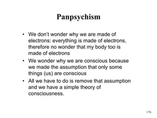 176
Panpsychism
• We don’t wonder why we are made of
electrons: everything is made of electrons,
therefore no wonder that my body too is
made of electrons
• We wonder why we are conscious because
we made the assumption that only some
things (us) are conscious
• All we have to do is remove that assumption
and we have a simple theory of
consciousness.
 