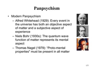 177
Panpsychism
• Modern Panpsychism
– Alfred Whitehead (1929): Every event in
the universe has both an objective aspect
of matter and a subjective aspect of
experience
– Niels Bohr (1930s): The quantum wave
function of matter represents its mental
aspect
– Thomas Nagel (1979): “Proto-mental
properties" must be present in all matter
 