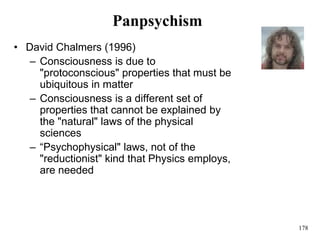 178
Panpsychism
• David Chalmers (1996)
– Consciousness is due to
"protoconscious" properties that must be
ubiquitous in matter
– Consciousness is a different set of
properties that cannot be explained by
the "natural" laws of the physical
sciences
– “Psychophysical" laws, not of the
"reductionist" kind that Physics employs,
are needed
 
