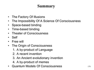 179
Summary
• The Factory Of Illusions
• The Impossibility Of A Science Of Consciousness
• Space-based binding
• Time-based binding
• Theater of Consciousness
• Self
• Free will
• The Origin of Consciousness
1. A by-product of Language
2. A recent invention
3. An Ancient evolutionary invention
4. A by-product of memes
• Quantum Models Of Consciousness
 