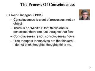 18
The Process Of Consciousness
• Owen Flanagan (1991)
– Consciousness is a set of processes, not an
object
– There is no “Mind’s I” that thinks and is
conscious, there are just thoughts that flow
– Consciousness is not: consciousness flows
– “The thoughts themselves are the thinkers”.
I do not think thoughts, thoughts think me.
 