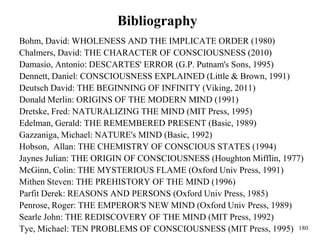 180
Bibliography
Bohm, David: WHOLENESS AND THE IMPLICATE ORDER (1980)
Chalmers, David: THE CHARACTER OF CONSCIOUSNESS (2010)
Damasio, Antonio: DESCARTES' ERROR (G.P. Putnam's Sons, 1995)
Dennett, Daniel: CONSCIOUSNESS EXPLAINED (Little & Brown, 1991)
Deutsch David: THE BEGINNING OF INFINITY (Viking, 2011)
Donald Merlin: ORIGINS OF THE MODERN MIND (1991)
Dretske, Fred: NATURALIZING THE MIND (MIT Press, 1995)
Edelman, Gerald: THE REMEMBERED PRESENT (Basic, 1989)
Gazzaniga, Michael: NATURE's MIND (Basic, 1992)
Hobson, Allan: THE CHEMISTRY OF CONSCIOUS STATES (1994)
Jaynes Julian: THE ORIGIN OF CONSCIOUSNESS (Houghton Mifflin, 1977)
McGinn, Colin: THE MYSTERIOUS FLAME (Oxford Univ Press, 1991)
Mithen Steven: THE PREHISTORY OF THE MIND (1996)
Parfit Derek: REASONS AND PERSONS (Oxford Univ Press, 1985)
Penrose, Roger: THE EMPEROR'S NEW MIND (Oxford Univ Press, 1989)
Searle John: THE REDISCOVERY OF THE MIND (MIT Press, 1992)
Tye, Michael: TEN PROBLEMS OF CONSCIOUSNESS (MIT Press, 1995)
 