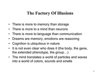 2
The Factory Of Illusions
• There is more to memory than storage
• There is more to a mind than neurons
• There is more to language than communication
• Dreams are memory, emotions are reasoning
• Cognition is ubiquitous in nature
• It is not even clear who does it (the body, the gene,
the extended phenotype, the group…)
• The mind translates a world of particles and waves
into a world of colors, sounds and smells
 
