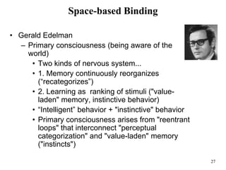 27
Space-based Binding
• Gerald Edelman
– Primary consciousness (being aware of the
world)
• Two kinds of nervous system...
• 1. Memory continuously reorganizes
(“recategorizes”)
• 2. Learning as ranking of stimuli ("value-
laden" memory, instinctive behavior)
• “Intelligent” behavior + "instinctive" behavior
• Primary consciousness arises from "reentrant
loops" that interconnect "perceptual
categorization" and "value-laden" memory
("instincts")
 