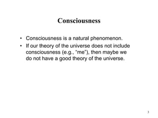 3
Consciousness
• Consciousness is a natural phenomenon.
• If our theory of the universe does not include
consciousness (e.g., “me”), then maybe we
do not have a good theory of the universe.
 
