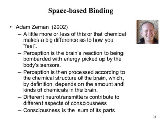 31
Space-based Binding
• Adam Zeman (2002)
– A little more or less of this or that chemical
makes a big difference as to how you
“feel”.
– Perception is the brain’s reaction to being
bombarded with energy picked up by the
body’s sensors.
– Perception is then processed according to
the chemical structure of the brain, which,
by definition, depends on the amount and
kinds of chemicals in the brain.
– Different neurotransmitters contribute to
different aspects of consciousness
– Consciousness is the sum of its parts
 