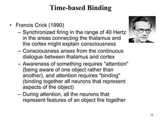35
Time-based Binding
• Francis Crick (1990)
– Synchronized firing in the range of 40 Hertz
in the areas connecting the thalamus and
the cortex might explain consciousness
– Consciousness arises from the continuous
dialogue between thalamus and cortex
– Awareness of something requires "attention"
(being aware of one object rather than
another), and attention requires "binding"
(binding together all neurons that represent
aspects of the object)
– During attention, all the neurons that
represent features of an object fire together
 