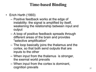 37
Time-based Binding
• Erich Harth (1993)
– Positive feedback works at the edge of
instability: the signal is amplified by itself,
weakening the relationship between input and
output
– A loop of positive feedback spreads through
different areas of the brain and provides
"selective amplification”
– The loop basically joins the thalamus and the
cortex, so that both send outputs that are
inputs to the other
– When input from the thalamus is stronger,
the exernal world prevails
– When input from the cortex is dominant,
cognition prevails
 