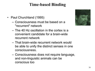 38
Time-based Binding
• Paul Churchland (1995)
– Consciousness must be based on a
"recurrent" network
– The 40 Hz oscillation in the cortex is a
convenient candidate for a brain-wide
recurrent network
– That brain-wide recurrent network would
be able to unify the distinct senses in one
consciousness.
– Consciousness does not require language,
and non-linguistic animals can be
conscious too
 