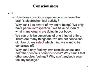 4
Consciousness
• ?
– How does conscious experience arise from the
brain’s electrochemical activity?
– Why can't I be aware of my entire being? We only
have partial introspection. We have no idea of
what many organs are doing in our body.
– We can only be conscious of one thing at a time.
There are many things that we are not conscious
of. How do we select which thing we want to be
conscious of?
– Why can I only feel my own consciousness and
not other people's consciousness? Why can't I feel
other people's feelings? Why can't anybody else
feel my feelings?
 