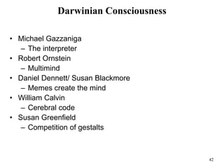 42
Darwinian Consciousness
• Michael Gazzaniga
– The interpreter
• Robert Ornstein
– Multimind
• Daniel Dennett/ Susan Blackmore
– Memes create the mind
• William Calvin
– Cerebral code
• Susan Greenfield
– Competition of gestalts
 