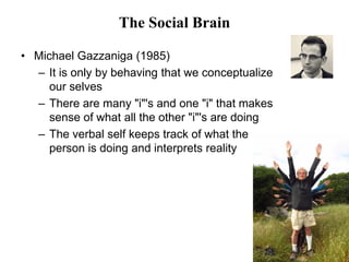 44
The Social Brain
• Michael Gazzaniga (1985)
– It is only by behaving that we conceptualize
our selves
– There are many "i"'s and one "i" that makes
sense of what all the other "i"'s are doing
– The verbal self keeps track of what the
person is doing and interprets reality
 