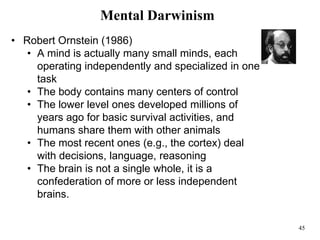45
Mental Darwinism
• Robert Ornstein (1986)
• A mind is actually many small minds, each
operating independently and specialized in one
task
• The body contains many centers of control
• The lower level ones developed millions of
years ago for basic survival activities, and
humans share them with other animals
• The most recent ones (e.g., the cortex) deal
with decisions, language, reasoning
• The brain is not a single whole, it is a
confederation of more or less independent
brains.
 