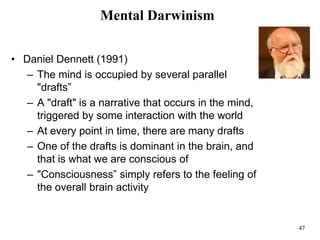 47
Mental Darwinism
• Daniel Dennett (1991)
– The mind is occupied by several parallel
"drafts”
– A "draft" is a narrative that occurs in the mind,
triggered by some interaction with the world
– At every point in time, there are many drafts
– One of the drafts is dominant in the brain, and
that is what we are conscious of
– "Consciousness” simply refers to the feeling of
the overall brain activity
 
