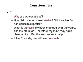 5
Consciousness
• ?
– Why are we conscious?
– How did consciousness evolve? Did it evolve from
non-conscious matter?
– What is the self? My body changed over the years,
and my brain too. Therefore my mind may have
changed too. But the self bestows unity.
– If the “I” exists, does it have free will?
 
