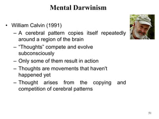 51
Mental Darwinism
• William Calvin (1991)
– A cerebral pattern copies itself repeatedly
around a region of the brain
– “Thoughts” compete and evolve
subconsciously
– Only some of them result in action
– Thoughts are movements that haven't
happened yet
– Thought arises from the copying and
competition of cerebral patterns
 