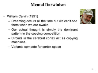 52
Mental Darwinism
• William Calvin (1991)
– Dreaming occurs all the time but we can't see
them when we are awake
– Our actual thought is simply the dominant
pattern in the copying competition
– Circuits in the cerebral cortex act as copying
machines
– Variants compete for cortex space
 