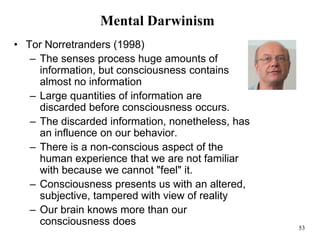 53
Mental Darwinism
• Tor Norretranders (1998)
– The senses process huge amounts of
information, but consciousness contains
almost no information
– Large quantities of information are
discarded before consciousness occurs.
– The discarded information, nonetheless, has
an influence on our behavior.
– There is a non-conscious aspect of the
human experience that we are not familiar
with because we cannot "feel" it.
– Consciousness presents us with an altered,
subjective, tampered with view of reality
– Our brain knows more than our
consciousness does
 