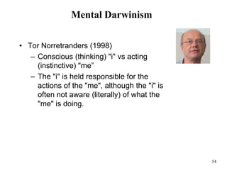 54
Mental Darwinism
• Tor Norretranders (1998)
– Conscious (thinking) "i" vs acting
(instinctive) "me”
– The "i" is held responsible for the
actions of the "me", although the "i" is
often not aware (literally) of what the
"me" is doing.
 