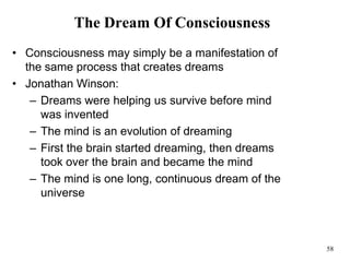 58
The Dream Of Consciousness
• Consciousness may simply be a manifestation of
the same process that creates dreams
• Jonathan Winson:
– Dreams were helping us survive before mind
was invented
– The mind is an evolution of dreaming
– First the brain started dreaming, then dreams
took over the brain and became the mind
– The mind is one long, continuous dream of the
universe
 