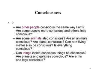 6
Consciousness
• ?
– Are other people conscious the same way I am?
Are some people more conscious and others less
conscious?
– Are some animals also conscious? Are all animals
conscious? Are plants conscious? Can non-living
matter also be conscious? Is everything
conscious?
– Can things inside conscious things be conscious?
Are planets and galaxies conscious? Are arms
and legs conscious?
 