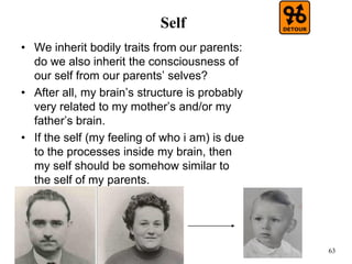 63
Self
• We inherit bodily traits from our parents:
do we also inherit the consciousness of
our self from our parents’ selves?
• After all, my brain’s structure is probably
very related to my mother’s and/or my
father’s brain.
• If the self (my feeling of who i am) is due
to the processes inside my brain, then
my self should be somehow similar to
the self of my parents.
 