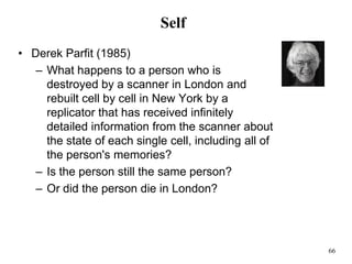 66
Self
• Derek Parfit (1985)
– What happens to a person who is
destroyed by a scanner in London and
rebuilt cell by cell in New York by a
replicator that has received infinitely
detailed information from the scanner about
the state of each single cell, including all of
the person's memories?
– Is the person still the same person?
– Or did the person die in London?
 