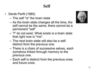 67
Self
• Derek Parfit (1985)
– The self "is" the brain state
– As the brain state changes all the time, the
self cannot be the same, there cannot be a
permanent "self”
– "I" do not exist. What exists is a brain state
that right now is "me".
– The next brain state will also be a self,
distinct from the previous one.
– There is a chain of successive selves, each
somehow linked through memory to the
previous one.
– Each self is distinct from the previous ones
and future ones.
 