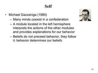 69
Self
• Michael Gazzaniga (1985)
– Many minds coexist in a confederation
– A module located in the left hemisphere
interprets the actions of the other modules
and provides explanations for our behavior
– Beliefs do not preceed behavior, they follow
it: behavior determines our beliefs
 