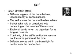 70
Self
• Robert Ornstein (1986)
– Different regions of the brain behave
independently of consciousness
– The self shares the brain with other selves
– Selves take hold of consciousness
depending on the needs of the moment
– Each self tends to run the organism for as
long as possible
– Continuity of the self is an illusion: we are
not the same person all the time
– Different selves within the brain fight for
control over the next action.
 