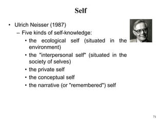 71
Self
• Ulrich Neisser (1987)
– Five kinds of self-knowledge:
• the ecological self (situated in the
environment)
• the "interpersonal self" (situated in the
society of selves)
• the private self
• the conceptual self
• the narrative (or "remembered") self
 